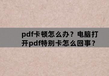 pdf卡顿怎么办？电脑打开pdf特别卡怎么回事？